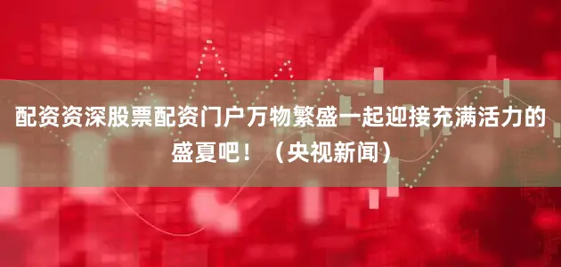 配资资深股票配资门户万物繁盛一起迎接充满活力的盛夏吧！（央视新闻）