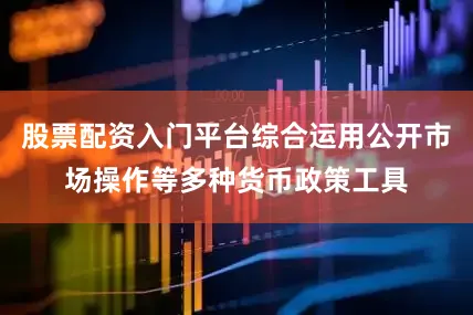 股票配资入门平台综合运用公开市场操作等多种货币政策工具