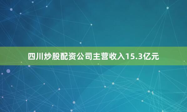 四川炒股配资公司主营收入15.3亿元