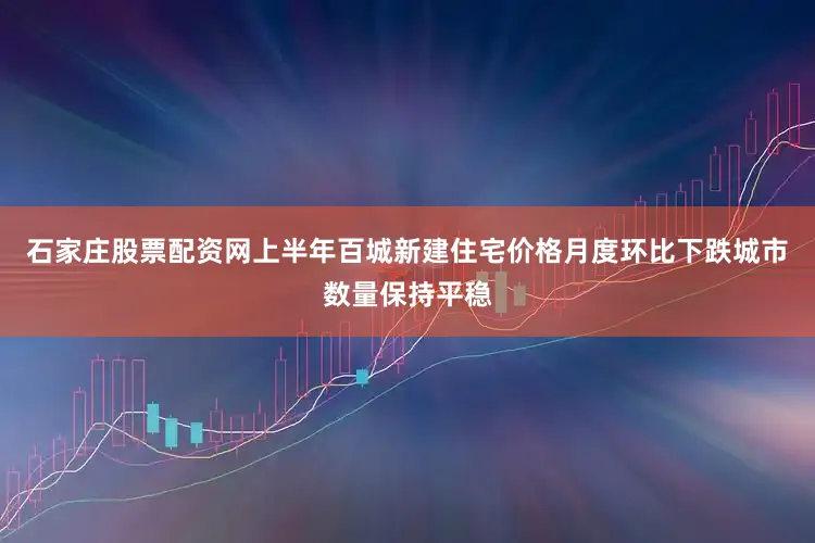 石家庄股票配资网上半年百城新建住宅价格月度环比下跌城市数量保持平稳